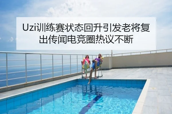 Uzi训练赛状态回升引发老将复出传闻电竞圈热议不断