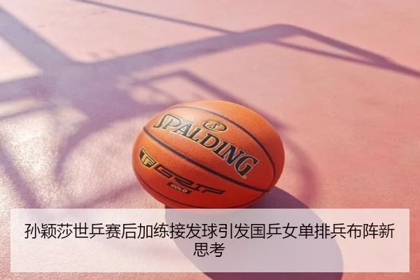 孙颖莎世乒赛后加练接发球引发国乒女单排兵布阵新思考
