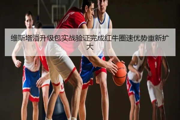 维斯塔潘升级包实战验证完成红牛圈速优势重新扩大