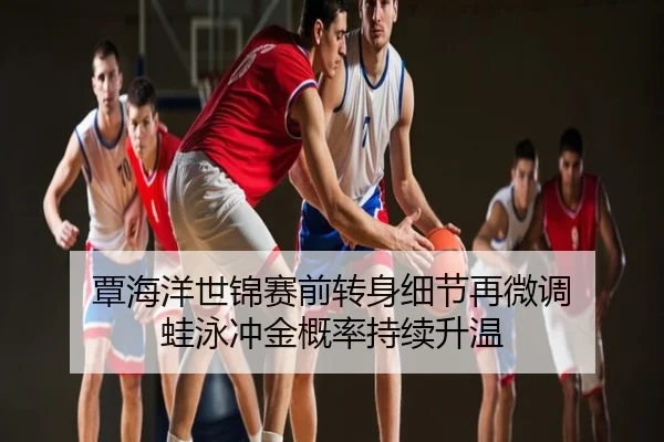 覃海洋世锦赛前转身细节再微调 蛙泳冲金概率持续升温