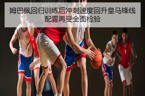 姆巴佩回归训练后冲刺速度回升皇马锋线配置再受全面检验