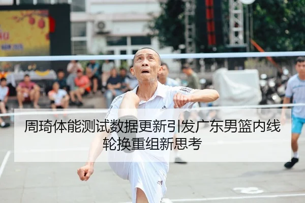周琦体能测试数据更新引发广东男篮内线轮换重组新思考
