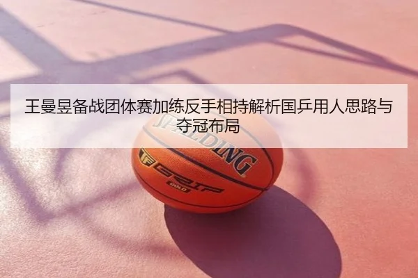 王曼昱备战团体赛加练反手相持解析国乒用人思路与夺冠布局