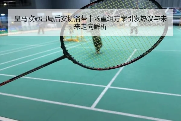 皇马欧冠出局后安切洛蒂中场重组方案引发热议与未来走向解析
